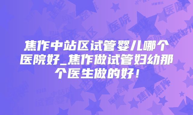 焦作中站区试管婴儿哪个医院好_焦作做试管妇幼那个医生做的好！