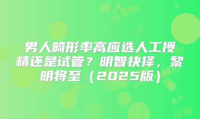 男人畸形率高应选人工授精还是试管？明智抉择，黎明将至（2025版）