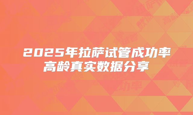 2025年拉萨试管成功率高龄真实数据分享