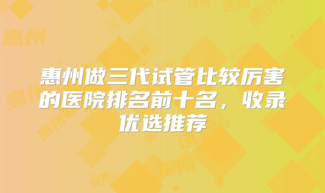 惠州做三代试管比较厉害的医院排名前十名，收录优选推荐