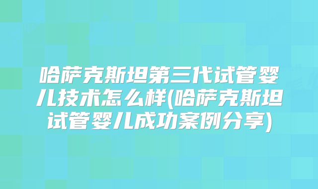 哈萨克斯坦第三代试管婴儿技术怎么样(哈萨克斯坦试管婴儿成功案例分享)