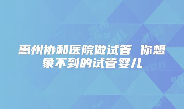 惠州协和医院做试管 你想象不到的试管婴儿