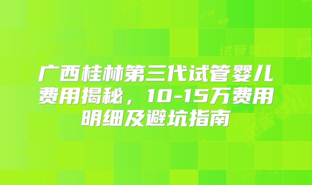 广西桂林第三代试管婴儿费用揭秘，10-15万费用明细及避坑指南