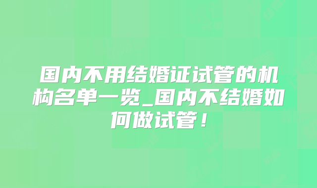 国内不用结婚证试管的机构名单一览_国内不结婚如何做试管！