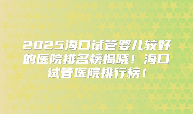 2025海口试管婴儿较好的医院排名榜揭晓!海口试管医院排行榜!