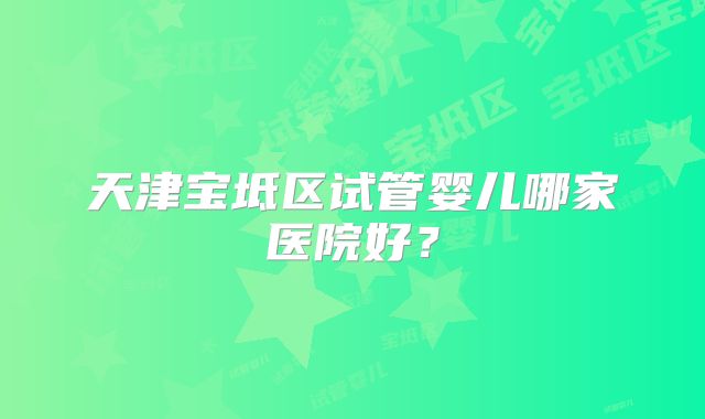 天津宝坻区试管婴儿哪家医院好？