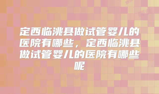 定西临洮县做试管婴儿的医院有哪些，定西临洮县做试管婴儿的医院有哪些呢
