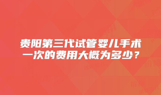 贵阳第三代试管婴儿手术一次的费用大概为多少？