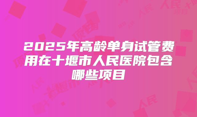 2025年高龄单身试管费用在十堰市人民医院包含哪些项目