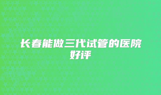 长春能做三代试管的医院好评