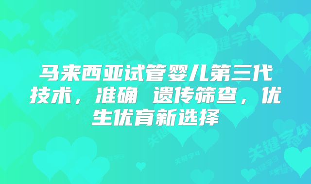 马来西亚试管婴儿第三代技术，准确 遗传筛查，优生优育新选择