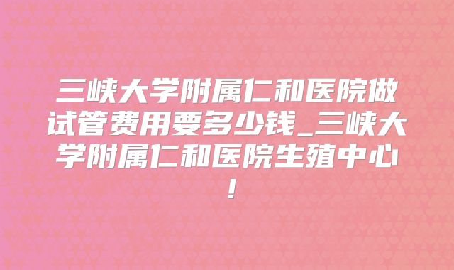 三峡大学附属仁和医院做试管费用要多少钱_三峡大学附属仁和医院生殖中心!