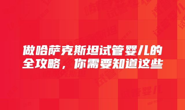 做哈萨克斯坦试管婴儿的全攻略，你需要知道这些
