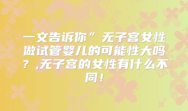 一文告诉你”无子宫女性做试管婴儿的可能性大吗？,无子宫的女性有什么不同！