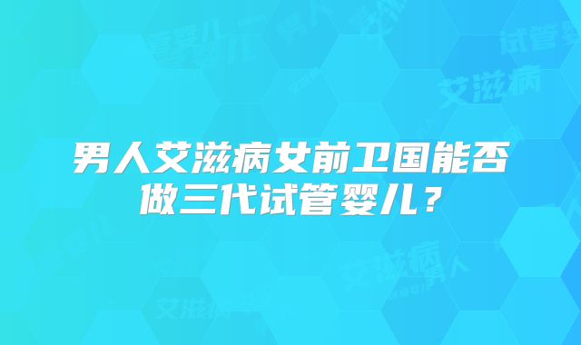 男人艾滋病女前卫国能否做三代试管婴儿？