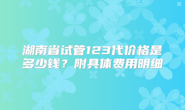 湖南省试管123代价格是多少钱？附具体费用明细