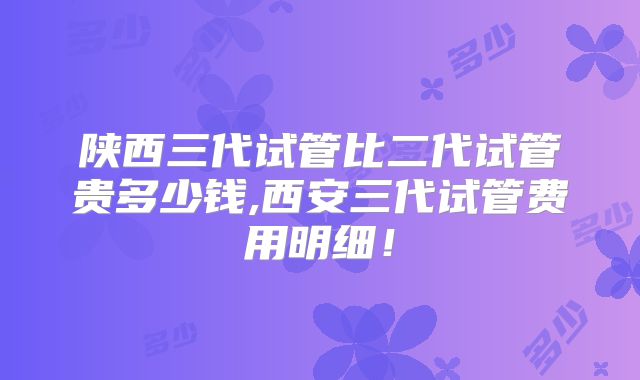 陕西三代试管比二代试管贵多少钱,西安三代试管费用明细！