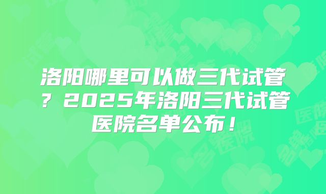 洛阳哪里可以做三代试管?2025年洛阳三代试管医院名单公布!