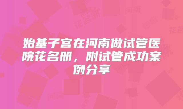 始基子宫在河南做试管医院花名册，附试管成功案例分享