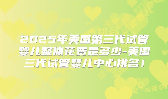 2025年美国第三代试管婴儿整体花费是多少-美国三代试管婴儿中心排名!