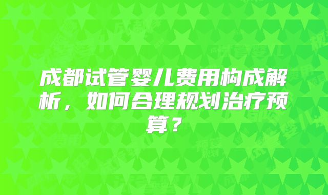 成都试管婴儿费用构成解析，如何合理规划治疗预算？