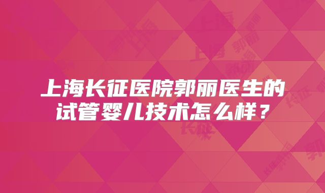 上海长征医院郭丽医生的试管婴儿技术怎么样？