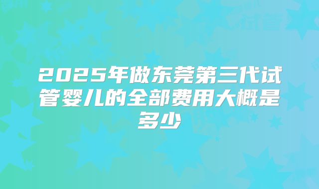2025年做东莞第三代试管婴儿的全部费用大概是多少