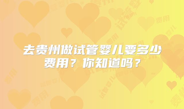 去贵州做试管婴儿要多少费用?你知道吗?