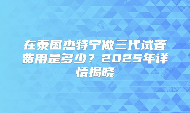 在泰国杰特宁做三代试管费用是多少？2025年详情揭晓