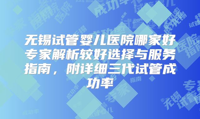 无锡试管婴儿医院哪家好专家解析较好选择与服务指南，附详细三代试管成功率