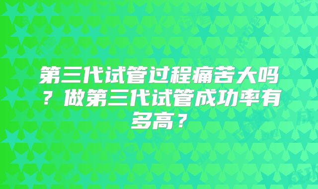 第三代试管过程痛苦大吗？做第三代试管成功率有多高？