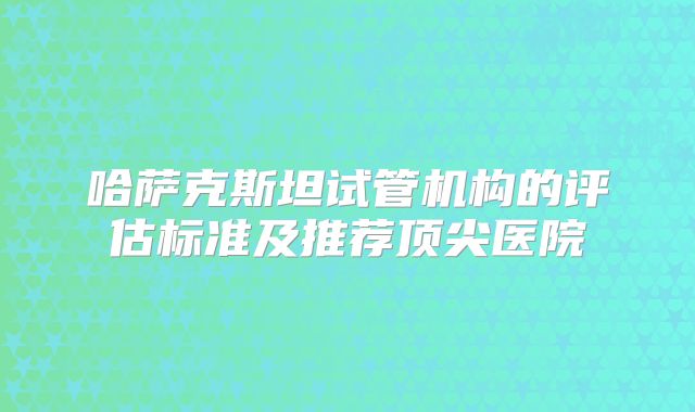 哈萨克斯坦试管机构的评估标准及推荐顶尖医院