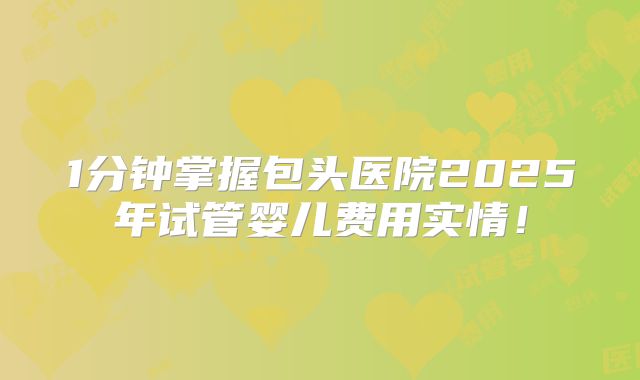 1分钟掌握包头医院2025年试管婴儿费用实情！