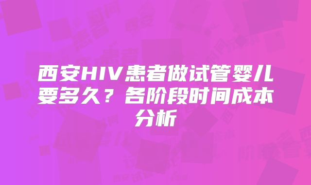 西安HIV患者做试管婴儿要多久？各阶段时间成本分析