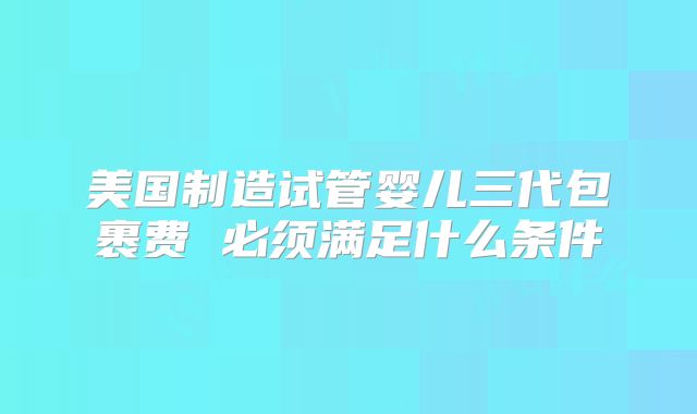 美国制造试管婴儿三代包裹费 必须满足什么条件