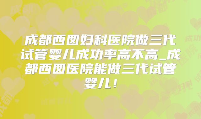 成都西囡妇科医院做三代试管婴儿成功率高不高_成都西囡医院能做三代试管婴儿！
