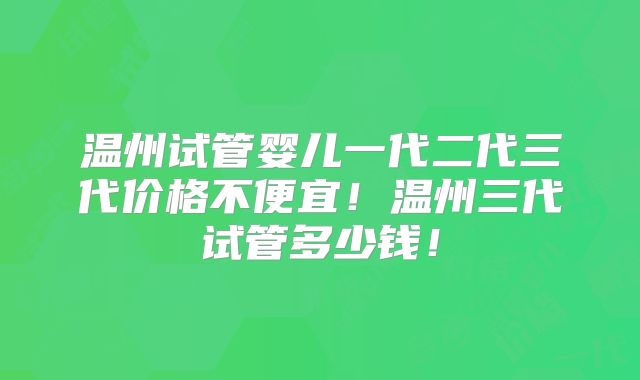 温州试管婴儿一代二代三代价格不便宜!温州三代试管多少钱!