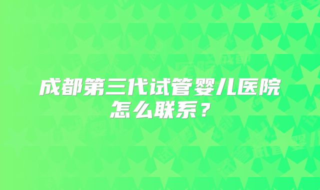 成都第三代试管婴儿医院怎么联系?