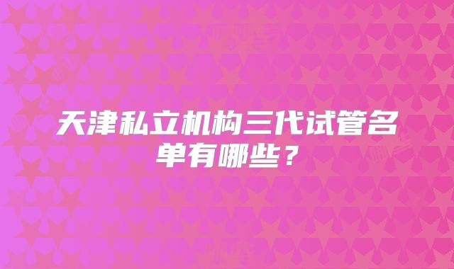 天津私立机构三代试管名单有哪些？