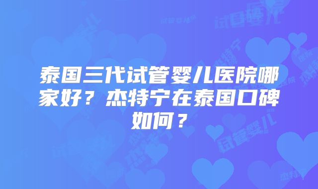泰国三代试管婴儿医院哪家好？杰特宁在泰国口碑如何？
