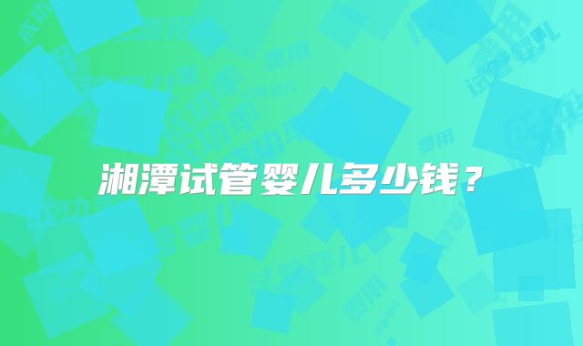 湘潭试管婴儿多少钱?