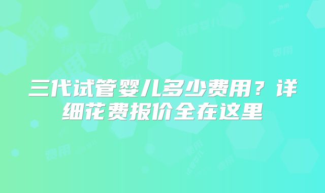三代试管婴儿多少费用？详细花费报价全在这里