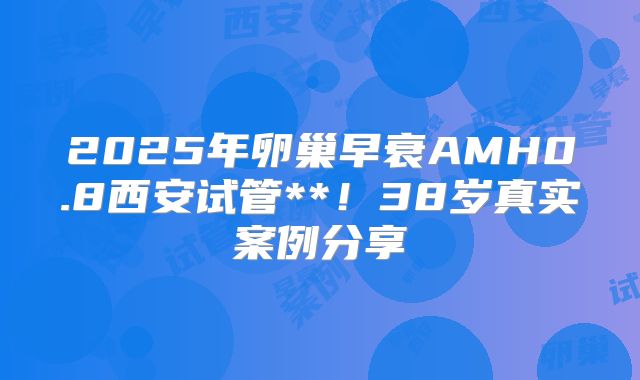 2025年卵巢早衰AMH0.8西安试管**！38岁真实案例分享