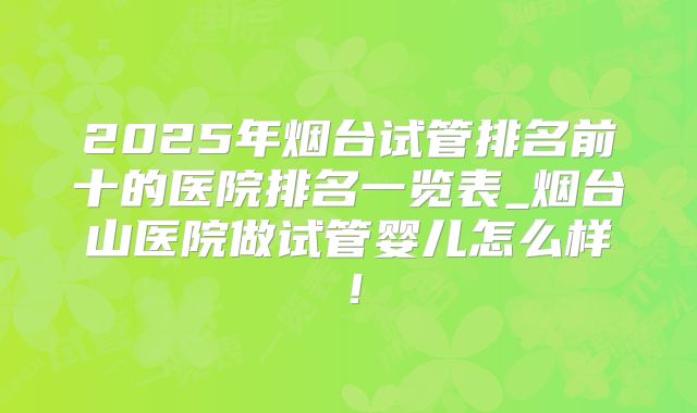 2025年烟台试管排名前十的医院排名一览表_烟台山医院做试管婴儿怎么样！