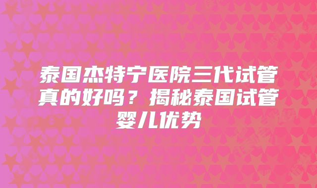 泰国杰特宁医院三代试管真的好吗?揭秘泰国试管婴儿优势