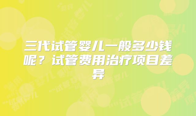 三代试管婴儿一般多少钱呢？试管费用治疗项目差异