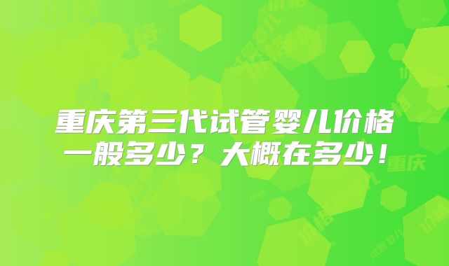 重庆第三代试管婴儿价格一般多少？大概在多少！
