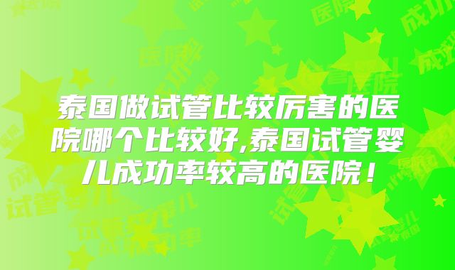 泰国做试管比较厉害的医院哪个比较好,泰国试管婴儿成功率较高的医院！