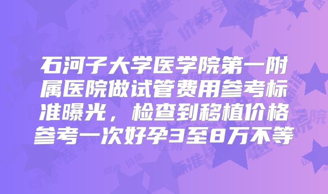 石河子大学医学院第一附属医院做试管费用参考标准曝光，检查到移植价格参考一次好孕3至8万不等