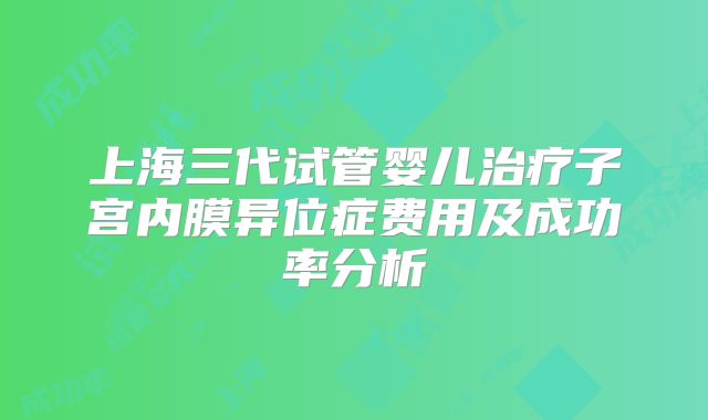 上海三代试管婴儿治疗子宫内膜异位症费用及成功率分析